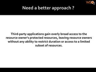Third-­‐party	
  applications	
  gain	
  overly	
  broad	
  access	
  to	
  the	
  
resource	
  owner's	
  protected	
  resources,	
  leaving	
  resource	
  owners	
  
  without	
  any	
  ability	
  to	
  restrict	
  duration	
  or	
  access	
  to	
  a	
  limited	
  
                                subset	
  of	
  resources.	
  
 