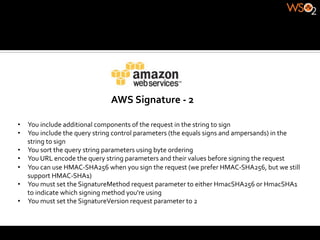 AWS	
  Signature	
  -­‐	
  2	
  

•  You	
  include	
  additional	
  components	
  of	
  the	
  request	
  in	
  the	
  string	
  to	
  sign	
  
•  You	
  include	
  the	
  query	
  string	
  control	
  parameters	
  (the	
  equals	
  signs	
  and	
  ampersands)	
  in	
  the	
  
   string	
  to	
  sign	
  
•  You	
  sort	
  the	
  query	
  string	
  parameters	
  using	
  byte	
  ordering	
  
•  You	
  URL	
  encode	
  the	
  query	
  string	
  parameters	
  and	
  their	
  values	
  before	
  signing	
  the	
  request	
  
•  You	
  can	
  use	
  HMAC-­‐SHA256	
  when	
  you	
  sign	
  the	
  request	
  (we	
  prefer	
  HMAC-­‐SHA256,	
  but	
  we	
  still	
  
   support	
  HMAC-­‐SHA1)	
  
•  You	
  must	
  set	
  the	
  SignatureMethod	
  request	
  parameter	
  to	
  either	
  HmacSHA256	
  or	
  HmacSHA1	
  
   to	
  indicate	
  which	
  signing	
  method	
  you're	
  using	
  
•  You	
  must	
  set	
  the	
  SignatureVersion	
  request	
  parameter	
  to	
  2	
  
 