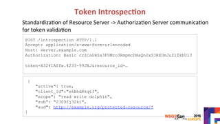 Token	Introspec?on	
			
	
POST /introspection HTTP/1.1
Accept: application/x-www-form-urlencoded
Host: server.example.com
Authorization: Basic czZCaGRSa3F0Mzo3RmpmcDBaQnIxS3REUmJuZlZkbUl3
token=X3241Affw.4233-99JXJ&resource_id=…
{
"active": true,
"client_id":"s6BhdRkqt3",
"scope": "read write dolphin",
"sub": "2309fj32kl",
"aud": http://example.org/protected-resource/*
}
Standardiza>on	of	Resource	Server	->	Authoriza>on	Server	communica>on	
for	token	valida>on	
 