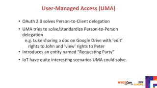 User-Managed	Access	(UMA)	
•  OAuth	2.0	solves	Person-to-Client	delega>on	
	
•  UMA	tries	to	solve/standardize	Person-to-Person	
delega>on	
e.g.	Luke	sharing	a	doc	on	Google	Drive	with	‘edit’	
rights	to	John	and	‘view’	rights	to	Peter	
•  Introduces	an	en>ty	named	“Reques>ng	Party”	
	
•  IoT	have	quite	interes>ng	scenarios	UMA	could	solve.	
 