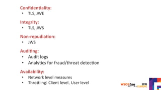 Conﬁden?ality:		
•  TLS,	JWE	
	
Integrity:		
•  TLS,	JWS	
	
Non-repudia?on:		
•  JWS	
	
Audi?ng:	
•  Audit	logs	
•  Analy>cs	for	fraud/threat	detec>on		
	
Availability:		
•  Network	level	measures	
•  ThroYling: Client	level, User	level	
	
 
