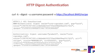 HTTP	Digest	Authen?ca?on	
curl	-k	--digest	--u	username:password	-v	hYps://localhost:8443/recipe	
	
	
	
	
	
Authorization: Digest username="prabath", realm="cute-
cupcakes.com",
nonce="1390781967182:c2db4ebb26207f6ed38bb08eeffc7422", uri="/
recipe", cnonce="MTM5MDc4", nc=00000001, qop="auth",
response="f5bfb64ba8596d1b9ad1514702f5a062",
opaque="F5288F4526B8EAFFC4AC79F04CA8A6ED"
HTTP/1.1 401 Unauthorized
WWW-Authenticate: Digest realm="cute-cupcakes.com", qop="auth”,
nonce="1390781967182:c2db4ebb26207f6ed38bb08eeffc7422",
opaque="F5288F4526B8EAFFC4AC79F04CA8A6ED"
 