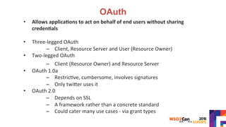 OAuth
•  Allows	applica?ons	to	act	on	behalf	of	end	users	without	sharing	
creden?als	
	
•  Three-legged	OAuth	
–  Client,	Resource	Server	and	User	(Resource	Owner)	
•  Two-legged	OAuth	
–  Client	(Resource	Owner)	and	Resource	Server	
•  OAuth	1.0a	
–  Restric>ve,	cumbersome,	involves	signatures	
–  Only	twiYer	uses	it	
•  OAuth	2.0	
–  Depends	on	SSL	
–  A	framework	rather	than	a	concrete	standard	
–  Could	cater	many	use	cases	-	via	grant	types	
	
 