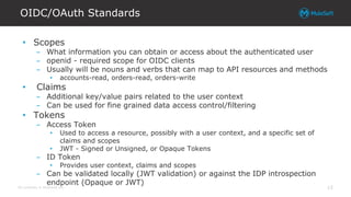 All contents © MuleSoft Inc.
OIDC/OAuth Standards
15
• Scopes
– What information you can obtain or access about the authenticated user
– openid - required scope for OIDC clients
– Usually will be nouns and verbs that can map to API resources and methods
• accounts-read, orders-read, orders-write
• Claims
– Additional key/value pairs related to the user context
– Can be used for fine grained data access control/filtering
• Tokens
– Access Token
• Used to access a resource, possibly with a user context, and a specific set of
claims and scopes
• JWT - Signed or Unsigned, or Opaque Tokens
– ID Token
• Provides user context, claims and scopes
– Can be validated locally (JWT validation) or against the IDP introspection
endpoint (Opaque or JWT)
 