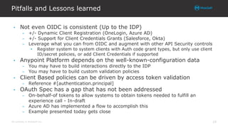 All contents © MuleSoft Inc.
Pitfalls and Lessons learned
19
• Not even OIDC is consistent (Up to the IDP)
– +/- Dynamic Client Registration (OneLogin, Azure AD)
– +/- Support for Client Credentials Grants (Salesforce, Okta)
– Leverage what you can from OIDC and augment with other API Security controls
• Register system to system clients with Auth code grant types, but only use client
ID/secret policies, or add Client Credentials if supported
• Anypoint Platform depends on the well-known-configuration data
– You may have to build interactions directly to the IDP
– You may have to build custom validation policies
• Client Based policies can be driven by access token validation
– Reference #[authentication.principal]
• OAuth Spec has a gap that has not been addressed
– On-behalf-of tokens to allow systems to obtain tokens needed to fulfill an
experience call - In-draft
– Azure AD has implemented a flow to accomplish this
– Example presented today gets close
 