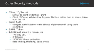 All contents © MuleSoft Inc.
Other Security methods
20
• Client ID/Secret
– Similar to client credentials grant
– Client ID/Secret validated by Anypoint Platform rather than an access token
from the IDP
• Basic Auth
– Delegate authentication to the service implementation using client
credentials
• SAML Token
• Additional security measures
– Two way SSL
– IP Filtering
– JSON/XML threat protection
– Rate limiting, throttling, spike arrests
 