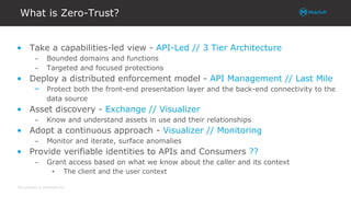 All contents © MuleSoft Inc.
What is Zero-Trust?
• Take a capabilities-led view - API-Led // 3 Tier Architecture
– Bounded domains and functions
– Targeted and focused protections
• Deploy a distributed enforcement model - API Management // Last Mile
– Protect both the front-end presentation layer and the back-end connectivity to the
data source
• Asset discovery - Exchange // Visualizer
– Know and understand assets in use and their relationships
• Adopt a continuous approach - Visualizer // Monitoring
– Monitor and iterate, surface anomalies
• Provide verifiable identities to APIs and Consumers ??
– Grant access based on what we know about the caller and its context
• The client and the user context
 