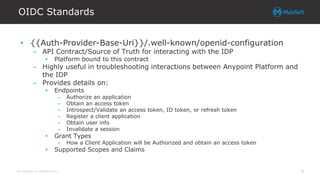 All contents © MuleSoft Inc.
OIDC Standards
8
• {{Auth-Provider-Base-Uri}}/.well-known/openid-configuration
– API Contract/Source of Truth for interacting with the IDP
• Platform bound to this contract
– Highly useful in troubleshooting interactions between Anypoint Platform and
the IDP
– Provides details on:
• Endpoints
– Authorize an application
– Obtain an access token
– Introspect/Validate an access token, ID token, or refresh token
– Register a client application
– Obtain user info
– Invalidate a session
• Grant Types
– How a Client Application will be Authorized and obtain an access token
• Supported Scopes and Claims
 