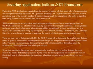 Securing Applications built on .NET Framework  Protecting .NET Applications especially on the internet is quite a job that needs a lot of understanding and in-depth knowledge about the .NET platform. Building .NET Applications in a step wise manner and taking care of the security needs will be more than enough for a developer who seeks to keep his code away from the access of malicious users on the web. While working on the security of an application one needs to proceed on a zone-by-zone basis as the .NET Framework has a tendency of assigning trust levels to managed assemblies. The assignments are based on the basis of the zone where the assemblies run although it forms a small part yet it is crucial. The standard zones being My Computer, Local Intranet, Internet, Trusted Sites, and Untrusted Sites. It’s in your hands to increase or decrease the trust level that is associated with each zone. There are many ways that are provided by the .NET Framework to determine the level of trust that one needs to grant to an assembly. Although the coder always has an option of making exceptions to these rules. Thus one can increase and decrease the level of trust for assemblies depending upon the requirement of the application that is being developed.  If you have customized the trust levels to a particular level and later on realize that this does not deliver the results that are really required by the code; it is always possible for one to return back to the default trust levels thus giving the developer all options to make good if something ever goes wrong.  