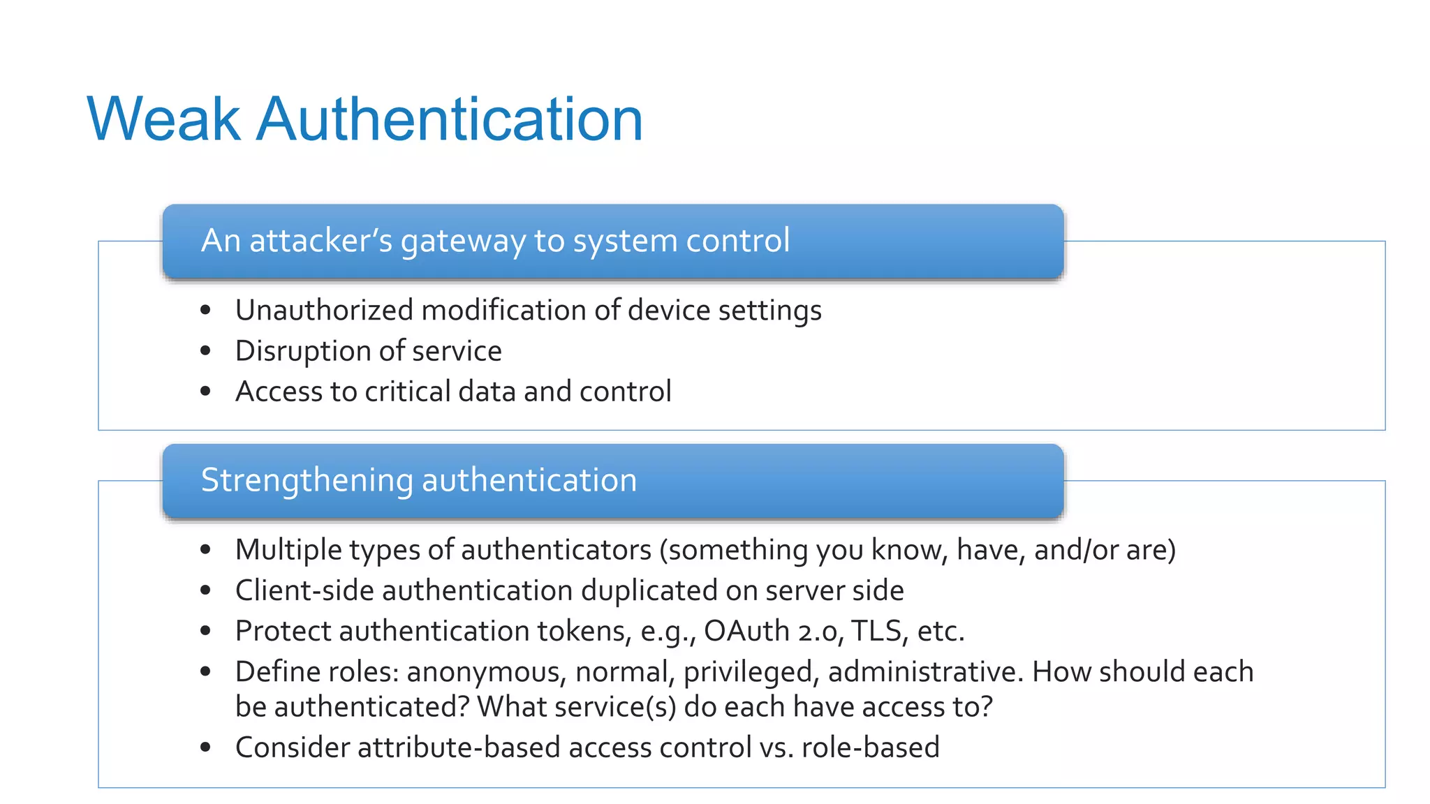 Weak Authentication
• Unauthorized modification of device settings
• Disruption of service
• Access to critical data and control
An attacker’s gateway to system control
• Multiple types of authenticators (something you know, have, and/or are)
• Client-side authentication duplicated on server side
• Protect authentication tokens, e.g., OAuth 2.0,TLS, etc.
• Define roles: anonymous, normal, privileged, administrative. How should each
be authenticated? What service(s) do each have access to?
• Consider attribute-based access control vs. role-based
Strengthening authentication
 