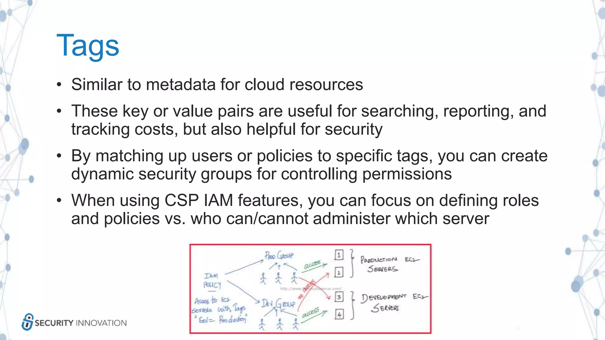 Tags
• Similar to metadata for cloud resources
• These key or value pairs are useful for searching, reporting, and
tracking costs, but also helpful for security
• By matching up users or policies to specific tags, you can create
dynamic security groups for controlling permissions
• When using CSP IAM features, you can focus on defining roles
and policies vs. who can/cannot administer which server
 