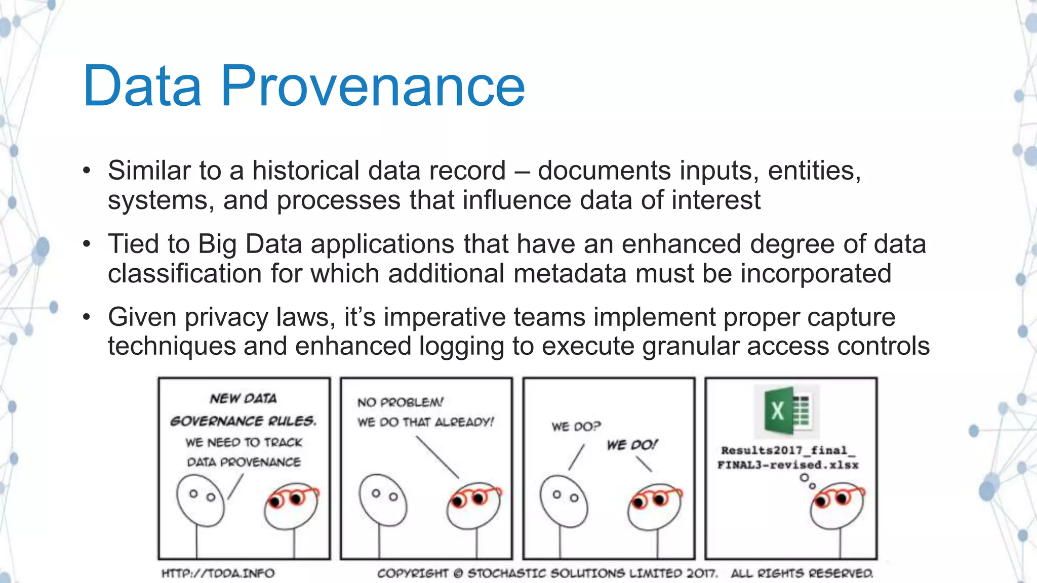 Data Provenance
• Similar to a historical data record – documents inputs, entities,
systems, and processes that influence data of interest
• Tied to Big Data applications that have an enhanced degree of data
classification for which additional metadata must be incorporated
• Given privacy laws, it’s imperative teams implement proper capture
techniques and enhanced logging to execute granular access controls
 