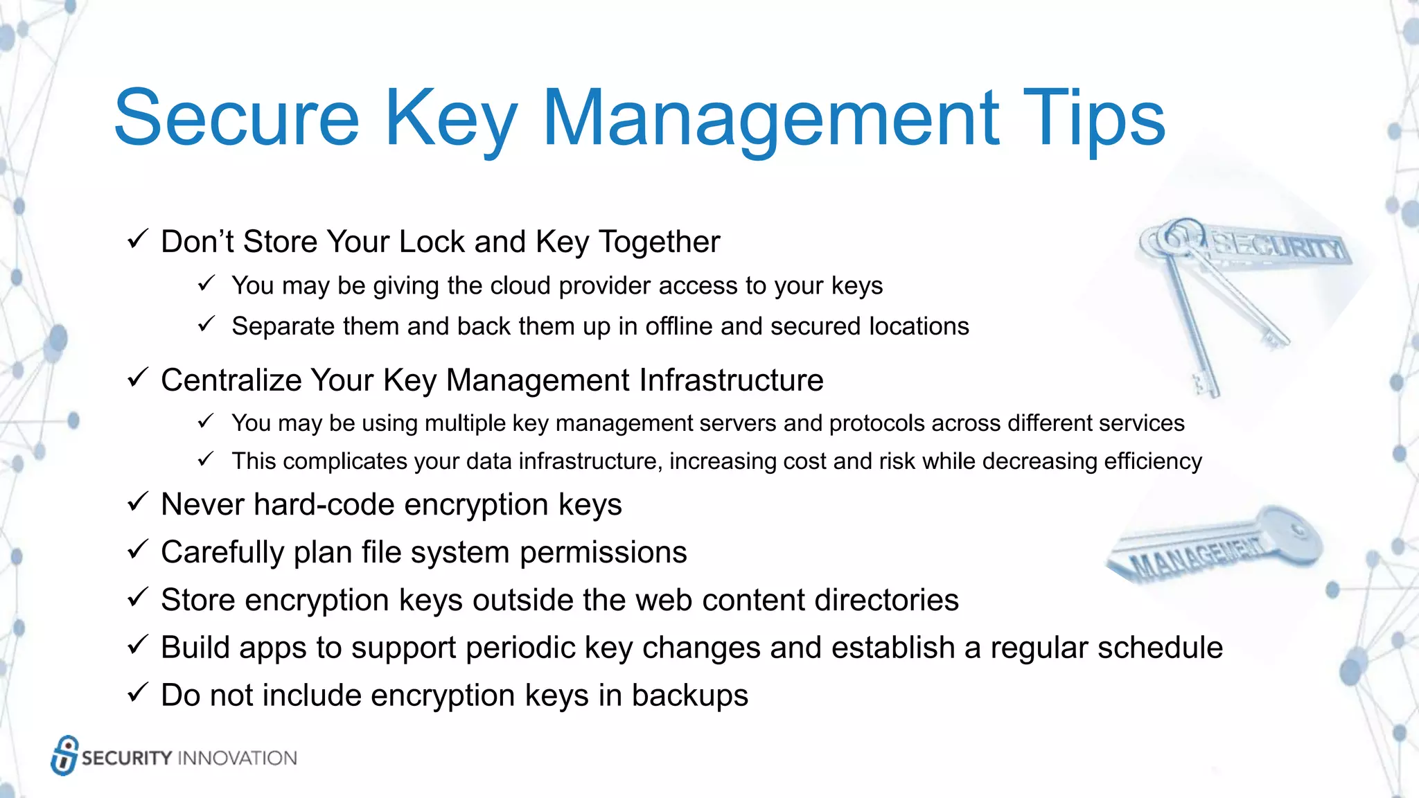  Don’t Store Your Lock and Key Together
 You may be giving the cloud provider access to your keys
 Separate them and back them up in offline and secured locations
 Centralize Your Key Management Infrastructure
 You may be using multiple key management servers and protocols across different services
 This complicates your data infrastructure, increasing cost and risk while decreasing efficiency
 Never hard-code encryption keys
 Carefully plan file system permissions
 Store encryption keys outside the web content directories
 Build apps to support periodic key changes and establish a regular schedule
 Do not include encryption keys in backups
Secure Key Management Tips
 