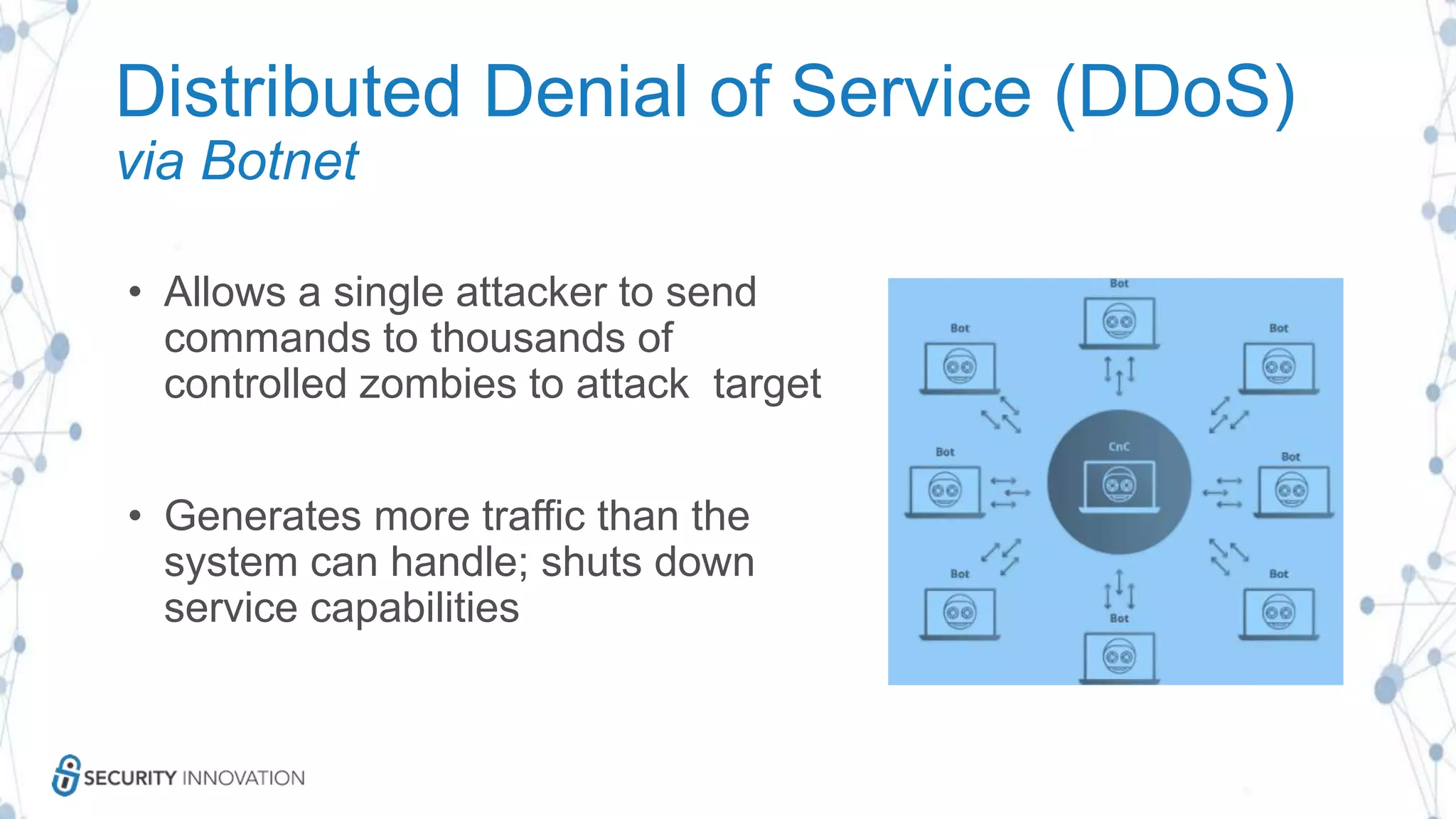 Distributed Denial of Service (DDoS)
via Botnet
• Allows a single attacker to send
commands to thousands of
controlled zombies to attack target
• Generates more traffic than the
system can handle; shuts down
service capabilities
 