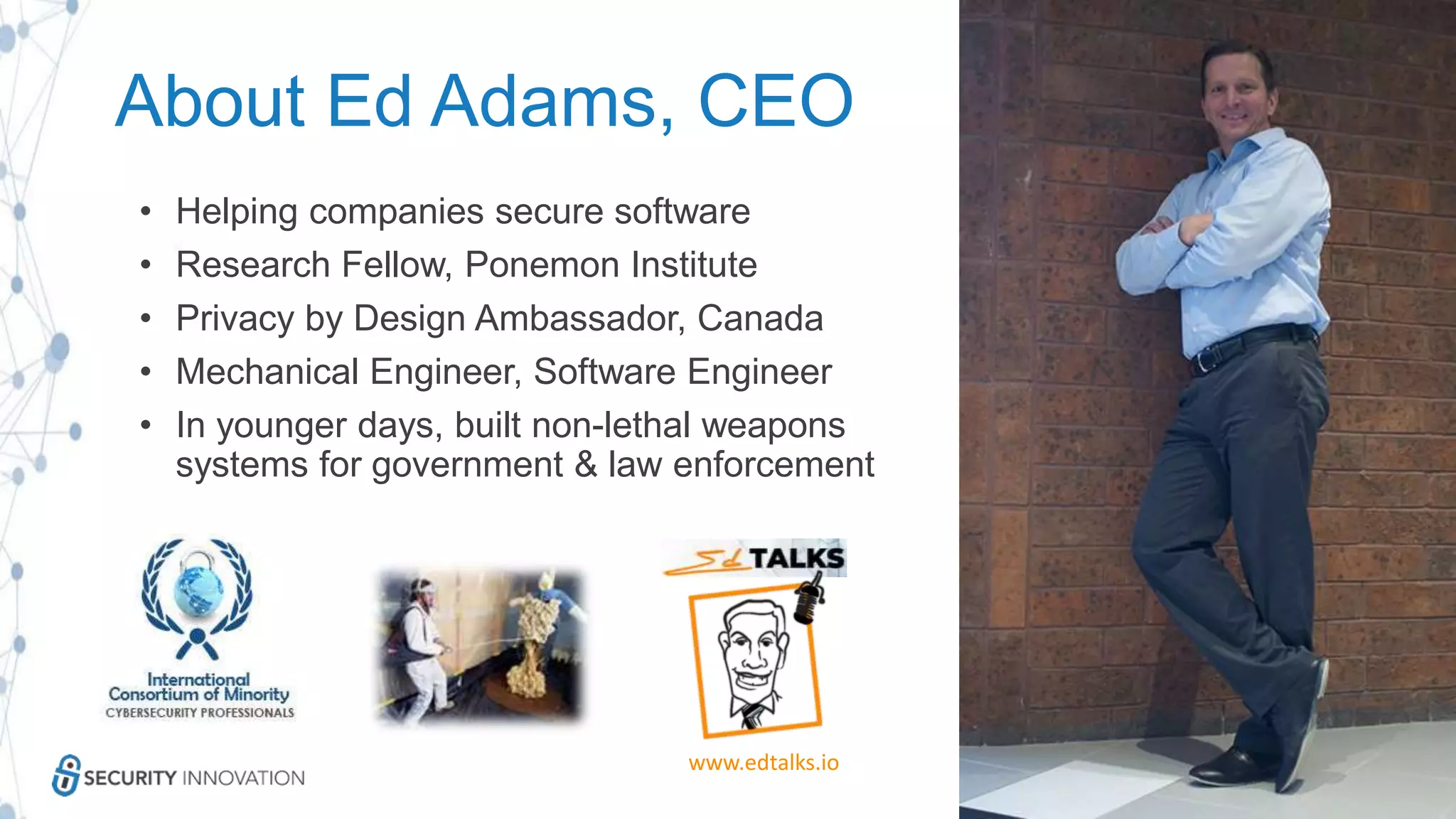 About Ed Adams, CEO
• Helping companies secure software
• Research Fellow, Ponemon Institute
• Privacy by Design Ambassador, Canada
• Mechanical Engineer, Software Engineer
• In younger days, built non-lethal weapons
systems for government & law enforcement
www.edtalks.io
 