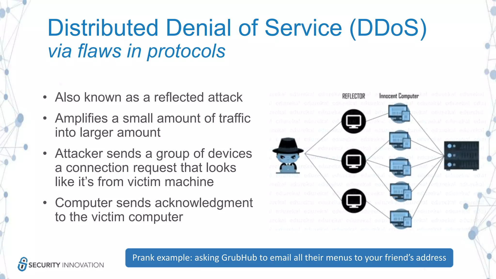 Distributed Denial of Service (DDoS)
via flaws in protocols
• Also known as a reflected attack
• Amplifies a small amount of traffic
into larger amount
• Attacker sends a group of devices
a connection request that looks
like it’s from victim machine
• Computer sends acknowledgment
to the victim computer
Prank example: asking GrubHub to email all their menus to your friend’s address
 