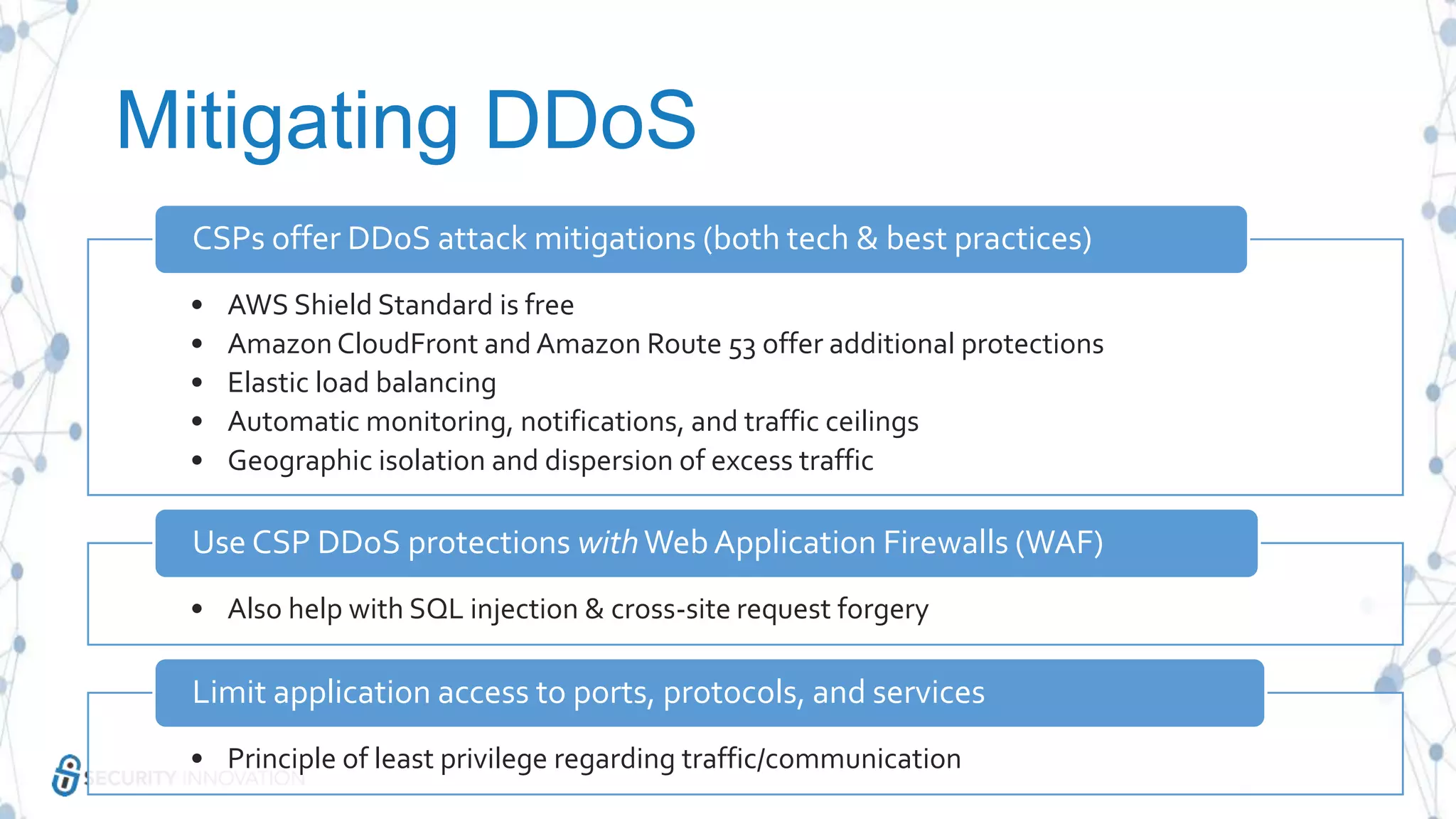 Mitigating DDoS
• AWS Shield Standard is free
• Amazon CloudFront and Amazon Route 53 offer additional protections
• Elastic load balancing
• Automatic monitoring, notifications, and traffic ceilings
• Geographic isolation and dispersion of excess traffic
CSPs offer DDoS attack mitigations (both tech & best practices)
• Also help with SQL injection & cross-site request forgery
Use CSP DDoS protections withWebApplication Firewalls (WAF)
• Principle of least privilege regarding traffic/communication
Limit application access to ports, protocols, and services
 