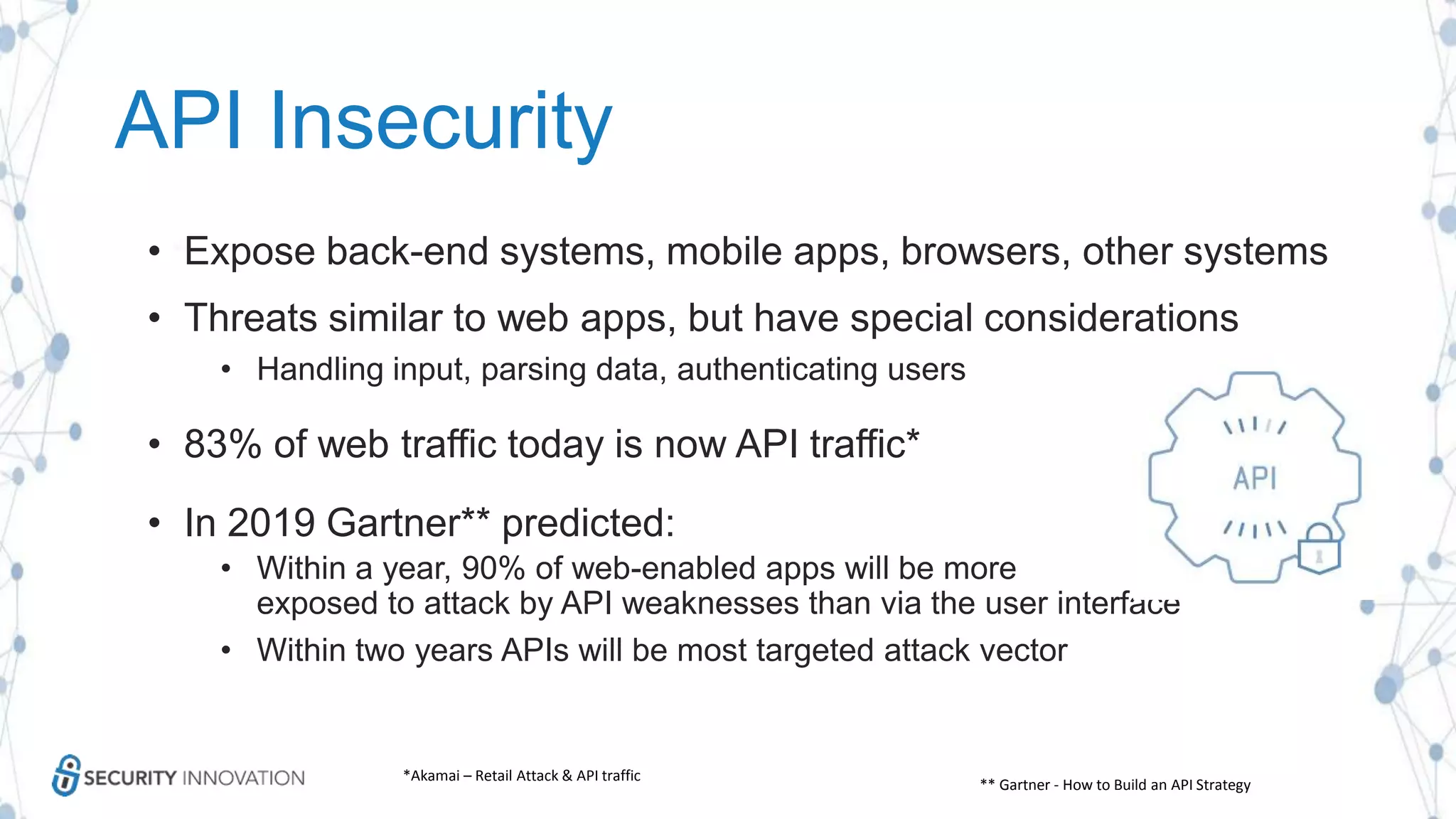 API Insecurity
• Expose back-end systems, mobile apps, browsers, other systems
• Threats similar to web apps, but have special considerations
• Handling input, parsing data, authenticating users
• 83% of web traffic today is now API traffic*
• In 2019 Gartner** predicted:
• Within a year, 90% of web-enabled apps will be more
exposed to attack by API weaknesses than via the user interface
• Within two years APIs will be most targeted attack vector
*Akamai – Retail Attack & API traffic
** Gartner - How to Build an API Strategy
 