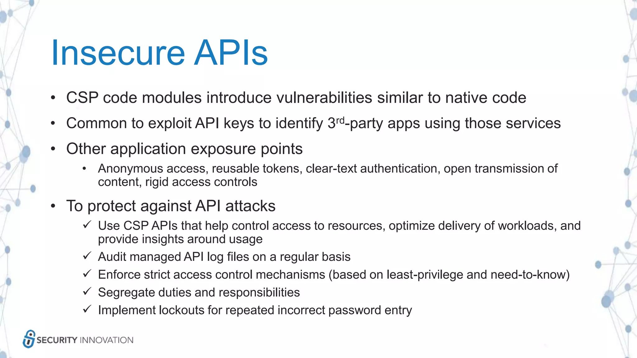 Insecure APIs
• CSP code modules introduce vulnerabilities similar to native code
• Common to exploit API keys to identify 3rd-party apps using those services
• Other application exposure points
• Anonymous access, reusable tokens, clear-text authentication, open transmission of
content, rigid access controls
• To protect against API attacks
 Use CSP APIs that help control access to resources, optimize delivery of workloads, and
provide insights around usage
 Audit managed API log files on a regular basis
 Enforce strict access control mechanisms (based on least-privilege and need-to-know)
 Segregate duties and responsibilities
 Implement lockouts for repeated incorrect password entry
 