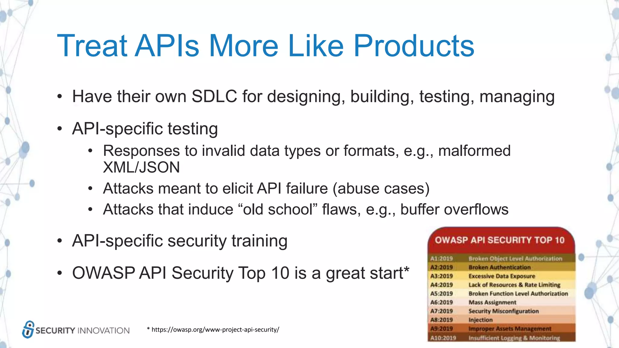 Treat APIs More Like Products
• Have their own SDLC for designing, building, testing, managing
• API-specific testing
• Responses to invalid data types or formats, e.g., malformed
XML/JSON
• Attacks meant to elicit API failure (abuse cases)
• Attacks that induce “old school” flaws, e.g., buffer overflows
• API-specific security training
• OWASP API Security Top 10 is a great start*
* https://owasp.org/www-project-api-security/
 