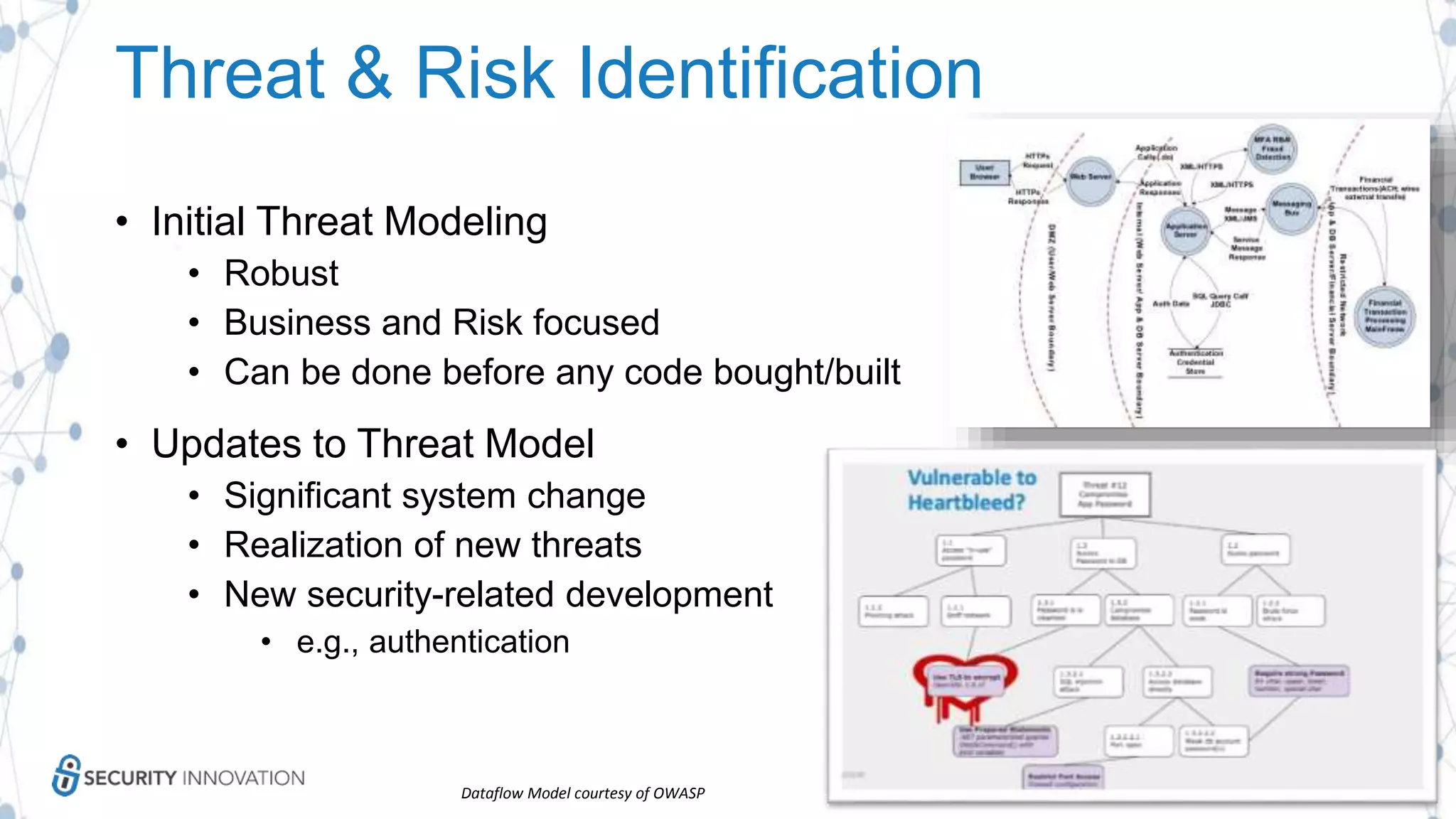 Threat & Risk Identification
• Initial Threat Modeling
• Robust
• Business and Risk focused
• Can be done before any code bought/built
• Updates to Threat Model
• Significant system change
• Realization of new threats
• New security-related development
• e.g., authentication
Dataflow Model courtesy of OWASP
 