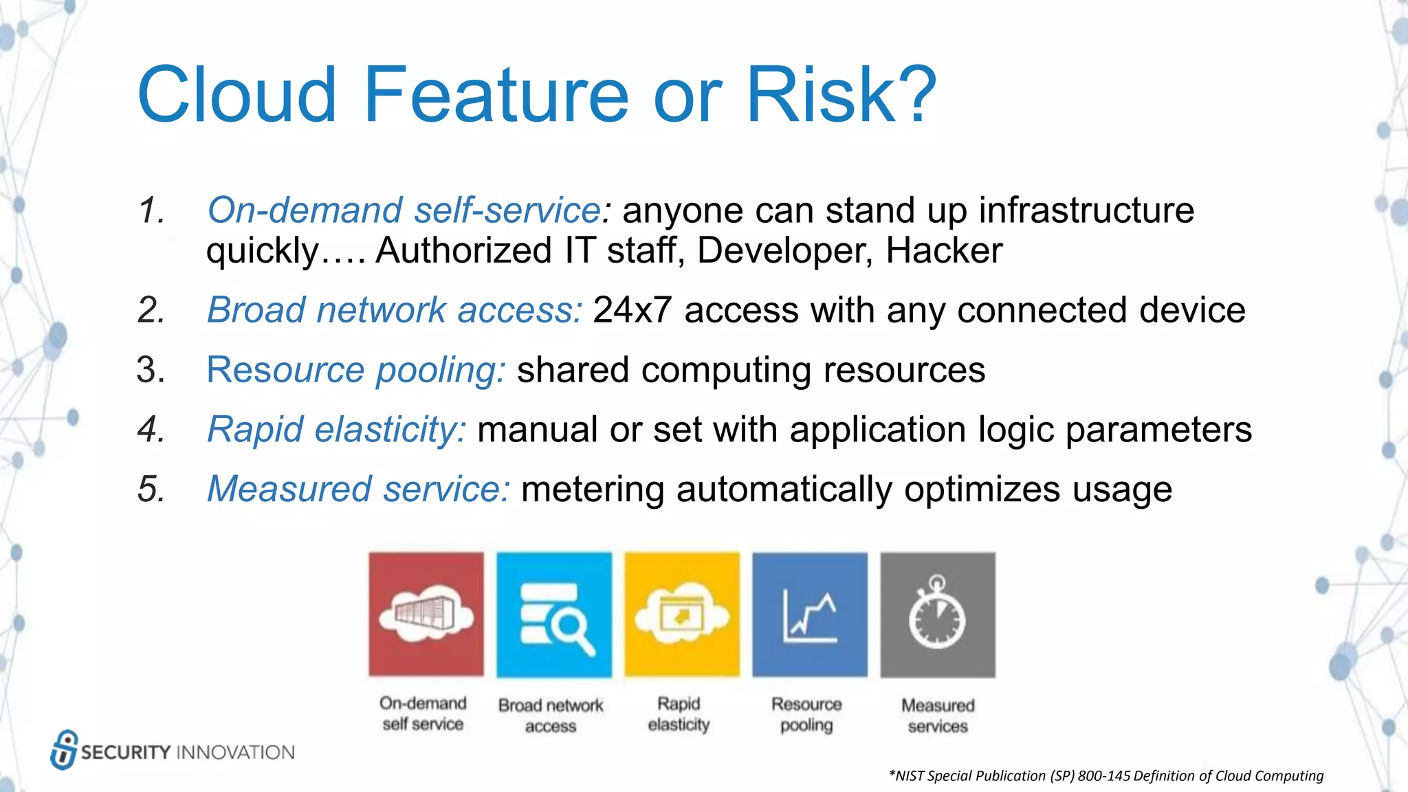 Cloud Feature or Risk?
1. On-demand self-service: anyone can stand up infrastructure
quickly…. Authorized IT staff, Developer, Hacker
2. Broad network access: 24x7 access with any connected device
3. Resource pooling: shared computing resources
4. Rapid elasticity: manual or set with application logic parameters
5. Measured service: metering automatically optimizes usage
*NIST Special Publication (SP) 800-145 Definition of Cloud Computing
 