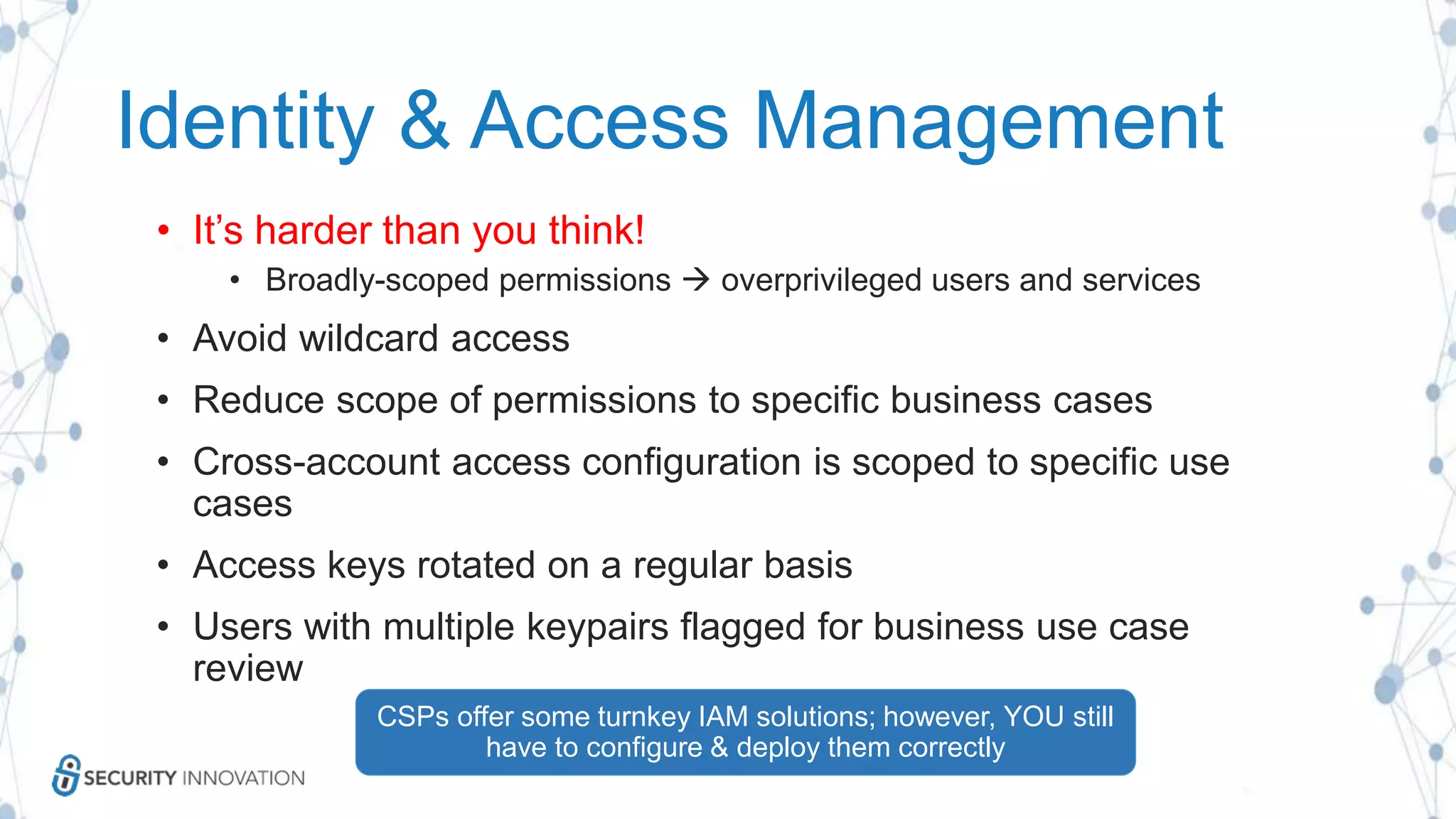 Identity & Access Management
• It’s harder than you think!
• Broadly-scoped permissions  overprivileged users and services
• Avoid wildcard access
• Reduce scope of permissions to specific business cases
• Cross-account access configuration is scoped to specific use
cases
• Access keys rotated on a regular basis
• Users with multiple keypairs flagged for business use case
review
CSPs offer some turnkey IAM solutions; however, YOU still
have to configure & deploy them correctly
 