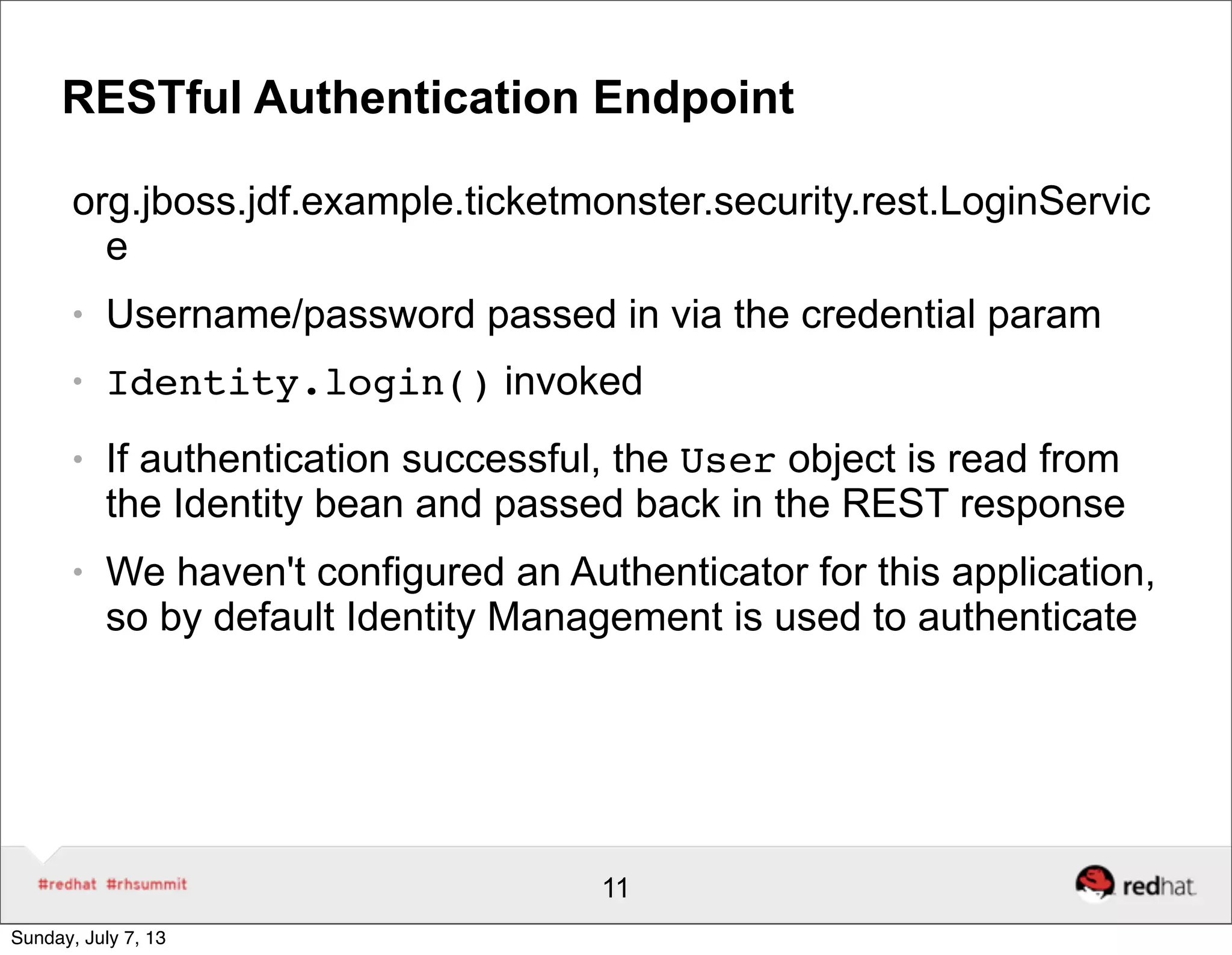 RESTful Authentication Endpoint
org.jboss.jdf.example.ticketmonster.security.rest.LoginServic
e
● Username/password passed in via the credential param
● Identity.login() invoked
● If authentication successful, the User object is read from
the Identity bean and passed back in the REST response
● We haven't configured an Authenticator for this application,
so by default Identity Management is used to authenticate
11
Sunday, July 7, 13
 