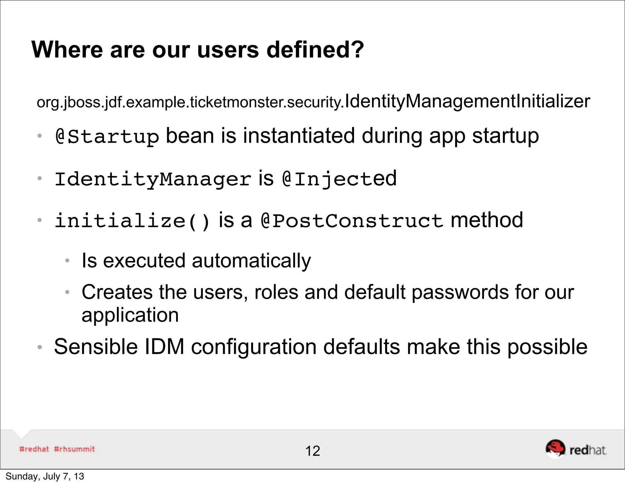 Where are our users defined?
org.jboss.jdf.example.ticketmonster.security.IdentityManagementInitializer
● @Startup bean is instantiated during app startup
● IdentityManager is @Injected
● initialize() is a @PostConstruct method
● Is executed automatically
● Creates the users, roles and default passwords for our
application
● Sensible IDM configuration defaults make this possible
12
Sunday, July 7, 13
 