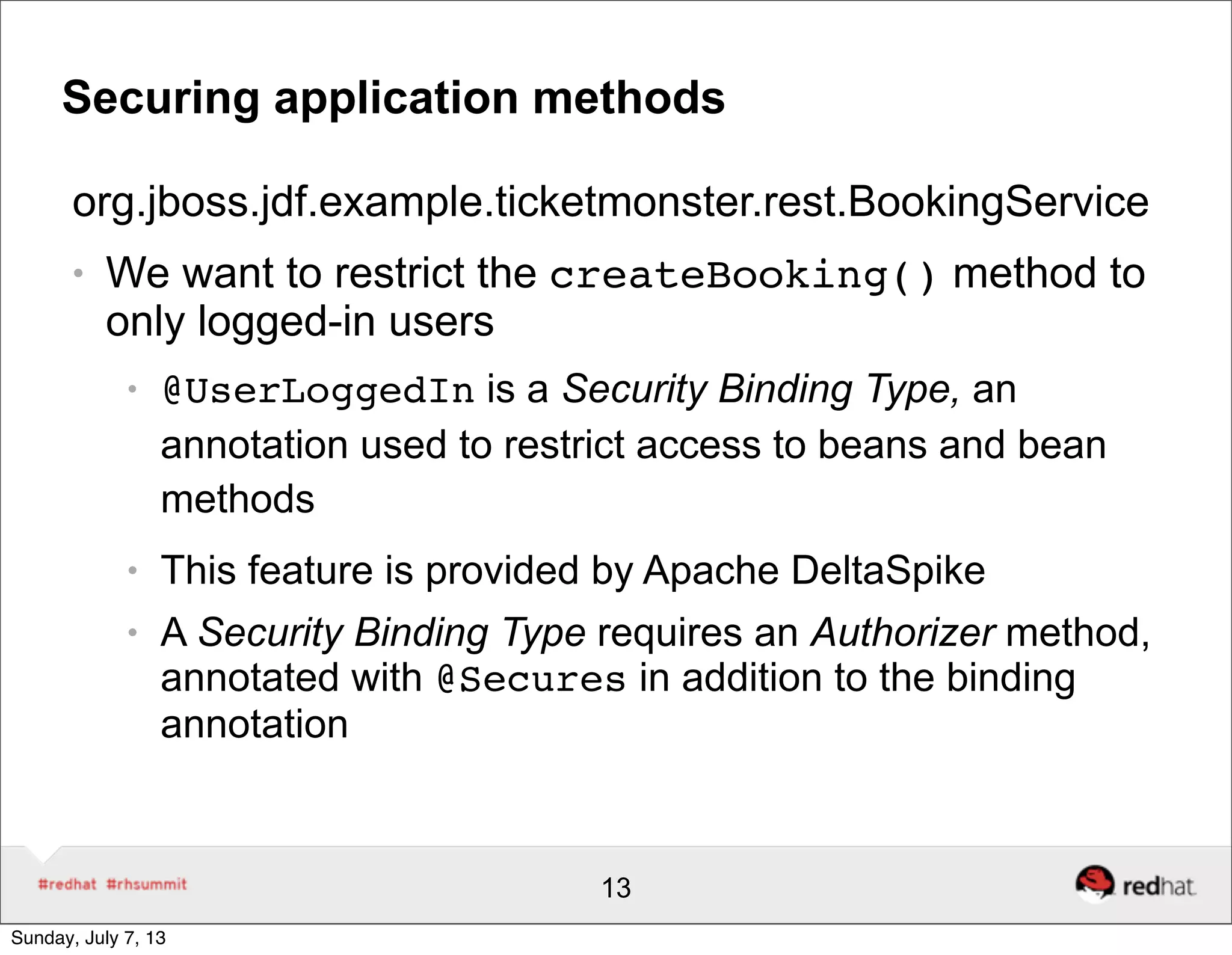 Securing application methods
org.jboss.jdf.example.ticketmonster.rest.BookingService
● We want to restrict the createBooking() method to
only logged-in users
● @UserLoggedIn is a Security Binding Type, an
annotation used to restrict access to beans and bean
methods
● This feature is provided by Apache DeltaSpike
● A Security Binding Type requires an Authorizer method,
annotated with @Secures in addition to the binding
annotation
13
Sunday, July 7, 13
 