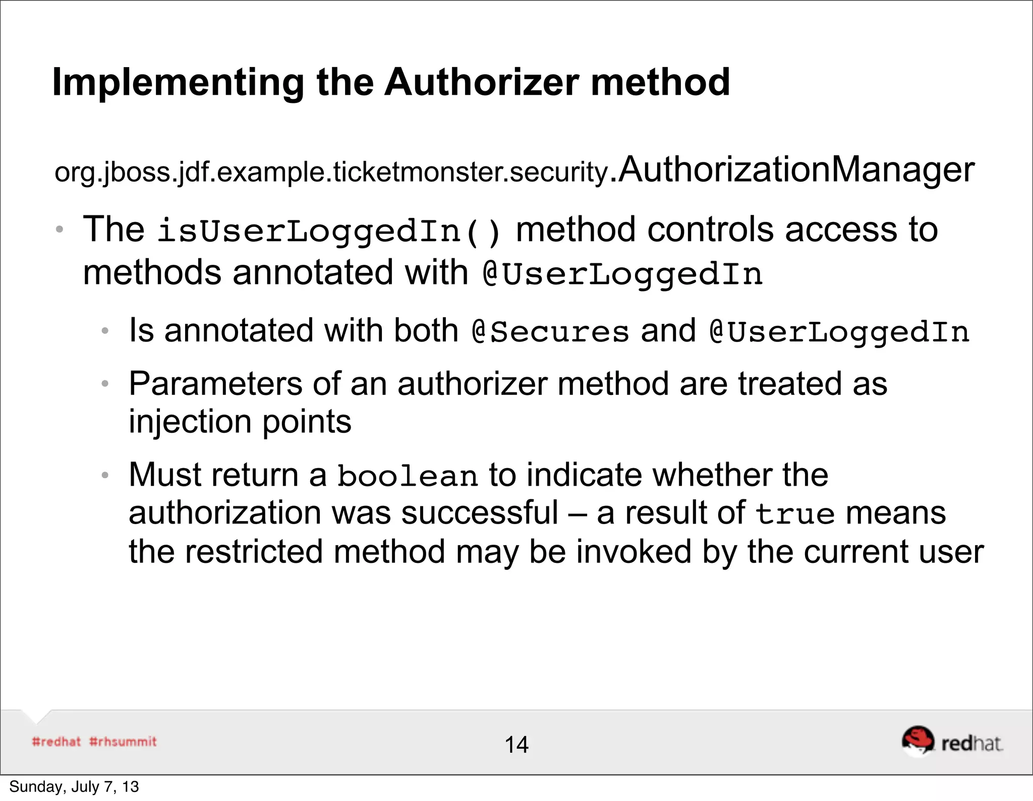 Implementing the Authorizer method
org.jboss.jdf.example.ticketmonster.security.AuthorizationManager
● The isUserLoggedIn() method controls access to
methods annotated with @UserLoggedIn
● Is annotated with both @Secures and @UserLoggedIn
● Parameters of an authorizer method are treated as
injection points
● Must return a boolean to indicate whether the
authorization was successful – a result of true means
the restricted method may be invoked by the current user
14
Sunday, July 7, 13
 