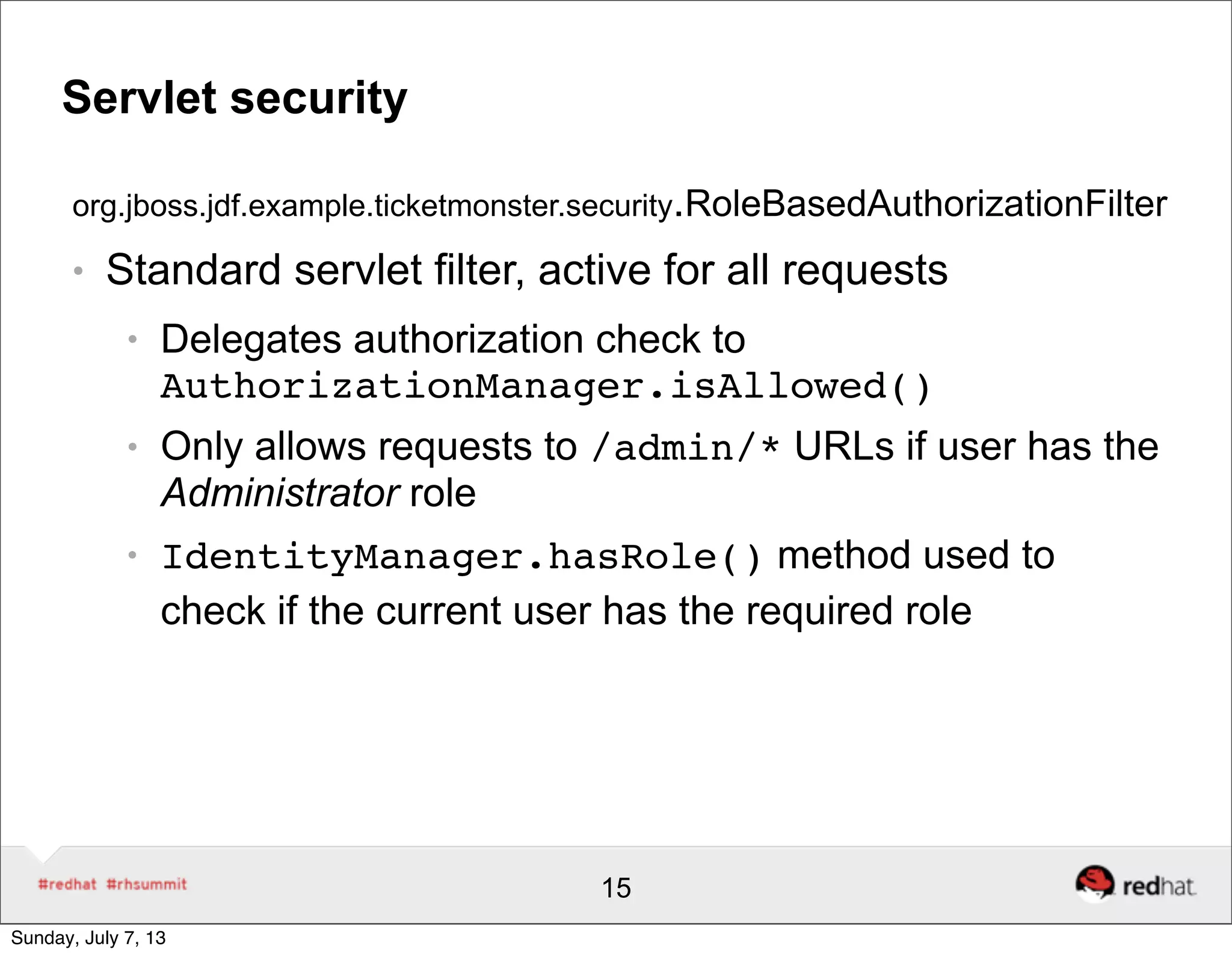 Servlet security
org.jboss.jdf.example.ticketmonster.security.RoleBasedAuthorizationFilter
● Standard servlet filter, active for all requests
● Delegates authorization check to
AuthorizationManager.isAllowed()
● Only allows requests to /admin/* URLs if user has the
Administrator role
● IdentityManager.hasRole() method used to
check if the current user has the required role
15
Sunday, July 7, 13
 