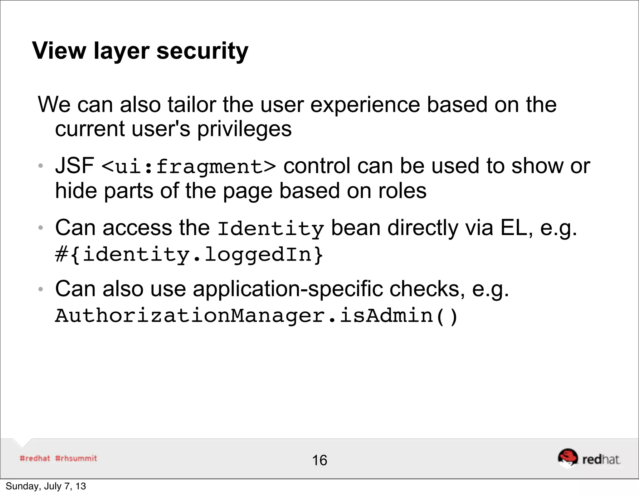 View layer security
We can also tailor the user experience based on the
current user's privileges
● JSF <ui:fragment> control can be used to show or
hide parts of the page based on roles
● Can access the Identity bean directly via EL, e.g.
#{identity.loggedIn}
● Can also use application-specific checks, e.g.
AuthorizationManager.isAdmin()
16
Sunday, July 7, 13
 