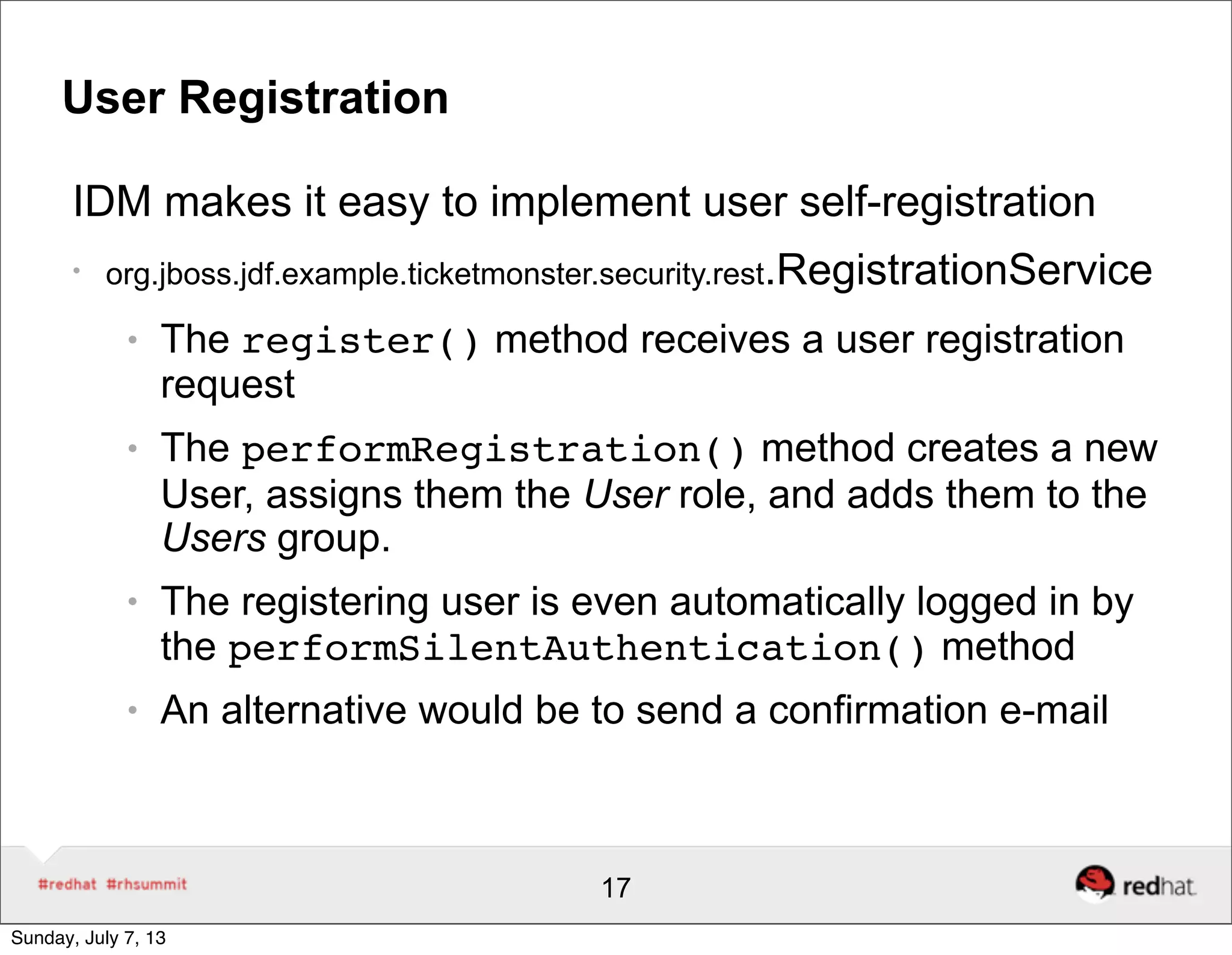 User Registration
IDM makes it easy to implement user self-registration
●
org.jboss.jdf.example.ticketmonster.security.rest.RegistrationService
● The register() method receives a user registration
request
● The performRegistration() method creates a new
User, assigns them the User role, and adds them to the
Users group.
● The registering user is even automatically logged in by
the performSilentAuthentication() method
● An alternative would be to send a confirmation e-mail
17
Sunday, July 7, 13
 