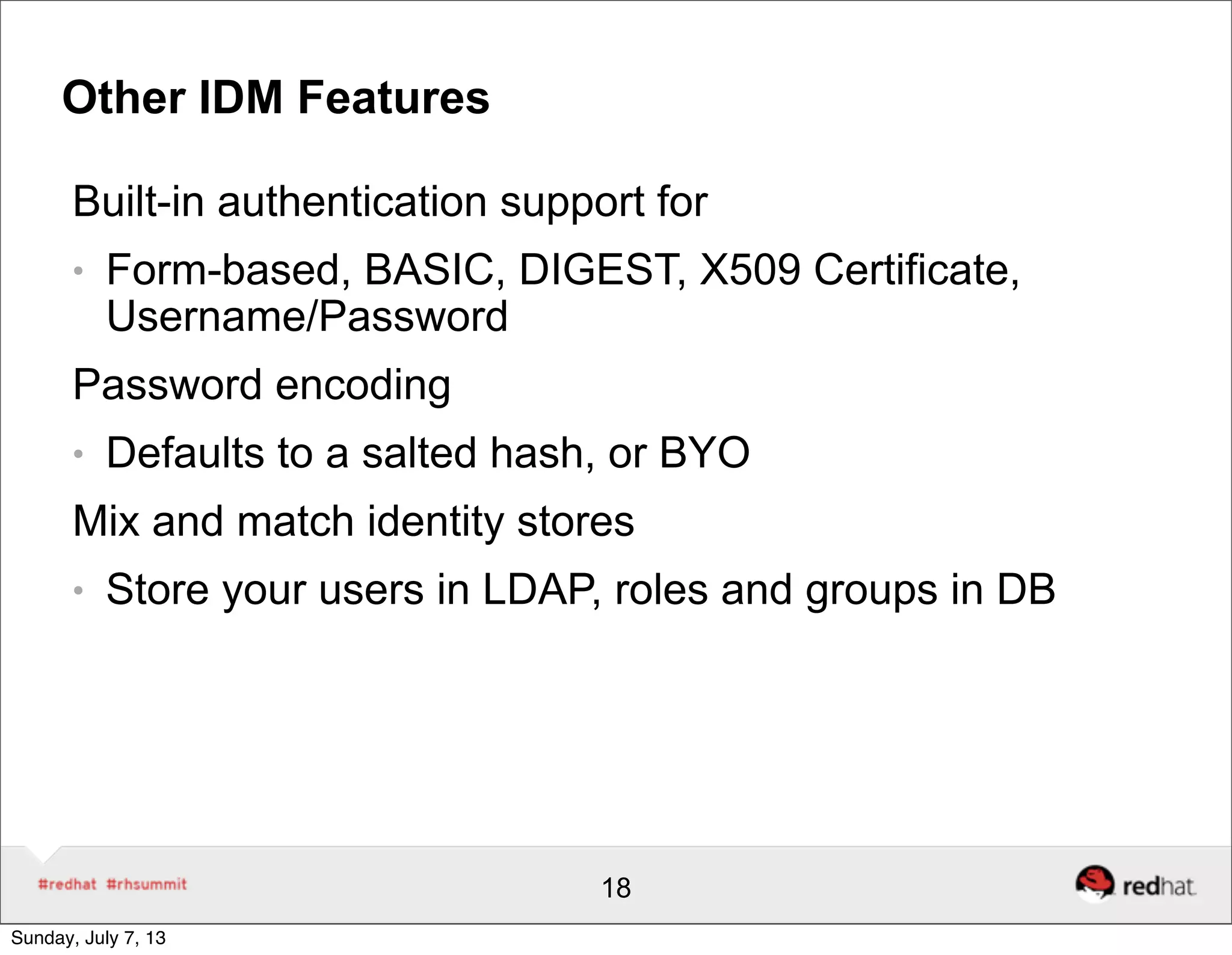 Other IDM Features
Built-in authentication support for
● Form-based, BASIC, DIGEST, X509 Certificate,
Username/Password
Password encoding
● Defaults to a salted hash, or BYO
Mix and match identity stores
● Store your users in LDAP, roles and groups in DB
18
Sunday, July 7, 13
 