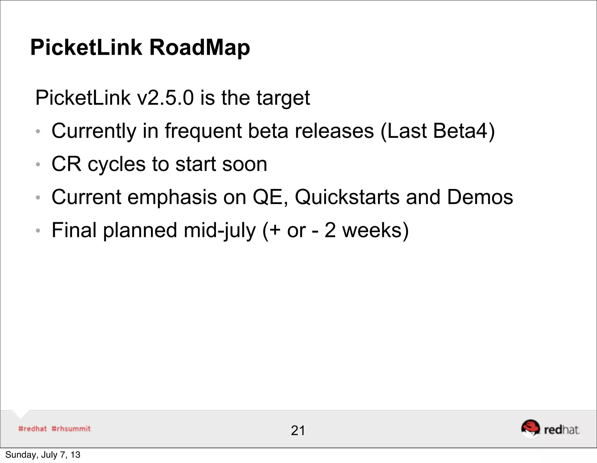 PicketLink RoadMap
PicketLink v2.5.0 is the target
● Currently in frequent beta releases (Last Beta4)
● CR cycles to start soon
● Current emphasis on QE, Quickstarts and Demos
● Final planned mid-july (+ or - 2 weeks)
21
Sunday, July 7, 13
 