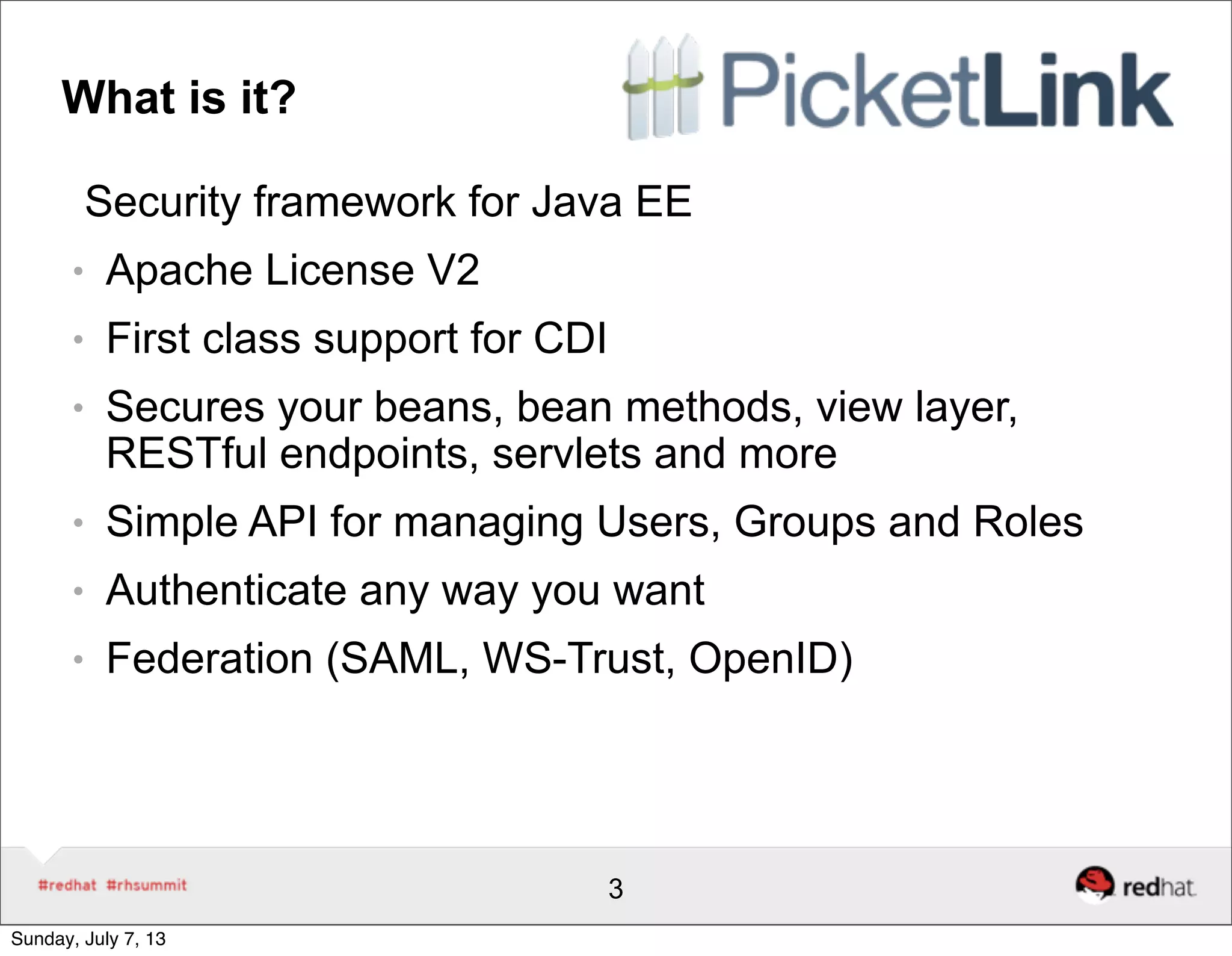 What is it?
Security framework for Java EE
● Apache License V2
● First class support for CDI
● Secures your beans, bean methods, view layer,
RESTful endpoints, servlets and more
● Simple API for managing Users, Groups and Roles
● Authenticate any way you want
● Federation (SAML, WS-Trust, OpenID)
3
Sunday, July 7, 13
 