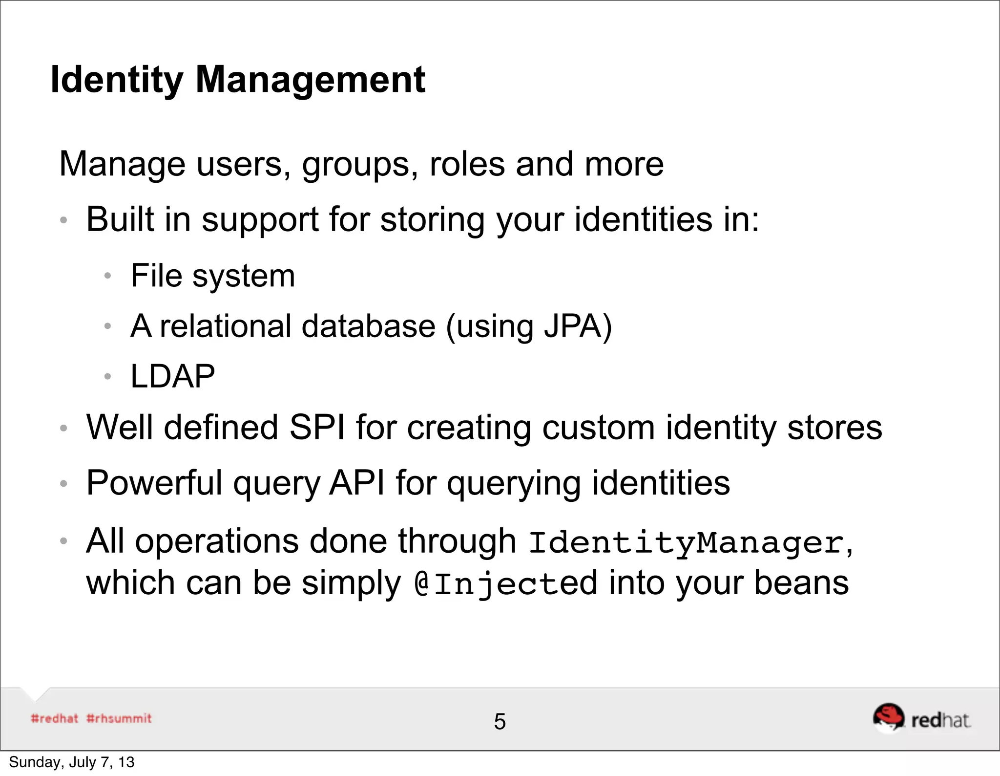 Identity Management
Manage users, groups, roles and more
● Built in support for storing your identities in:
● File system
● A relational database (using JPA)
● LDAP
● Well defined SPI for creating custom identity stores
● Powerful query API for querying identities
● All operations done through IdentityManager,
which can be simply @Injected into your beans
5
Sunday, July 7, 13
 