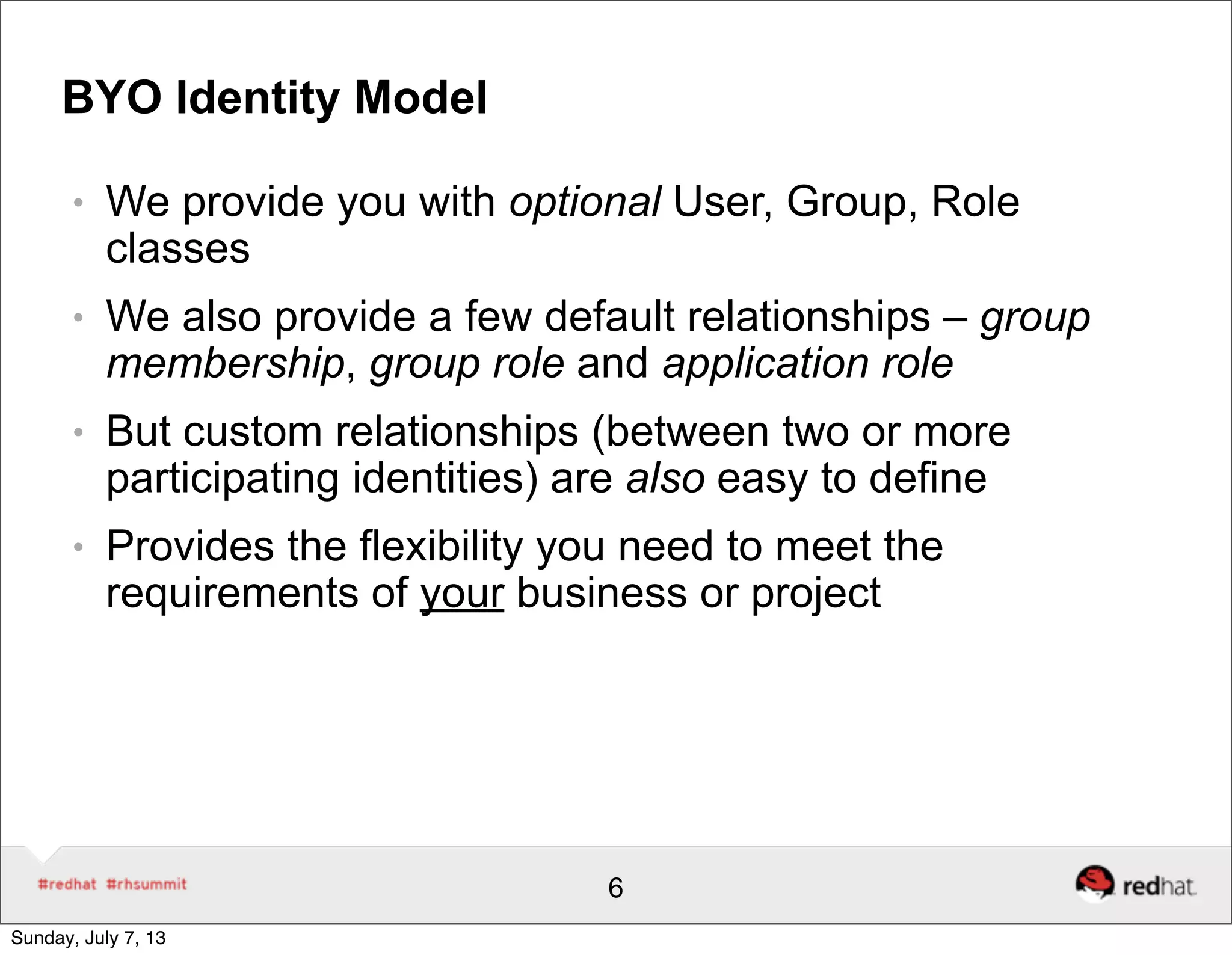 BYO Identity Model
● We provide you with optional User, Group, Role
classes
● We also provide a few default relationships – group
membership, group role and application role
● But custom relationships (between two or more
participating identities) are also easy to define
● Provides the flexibility you need to meet the
requirements of your business or project
6
Sunday, July 7, 13
 
