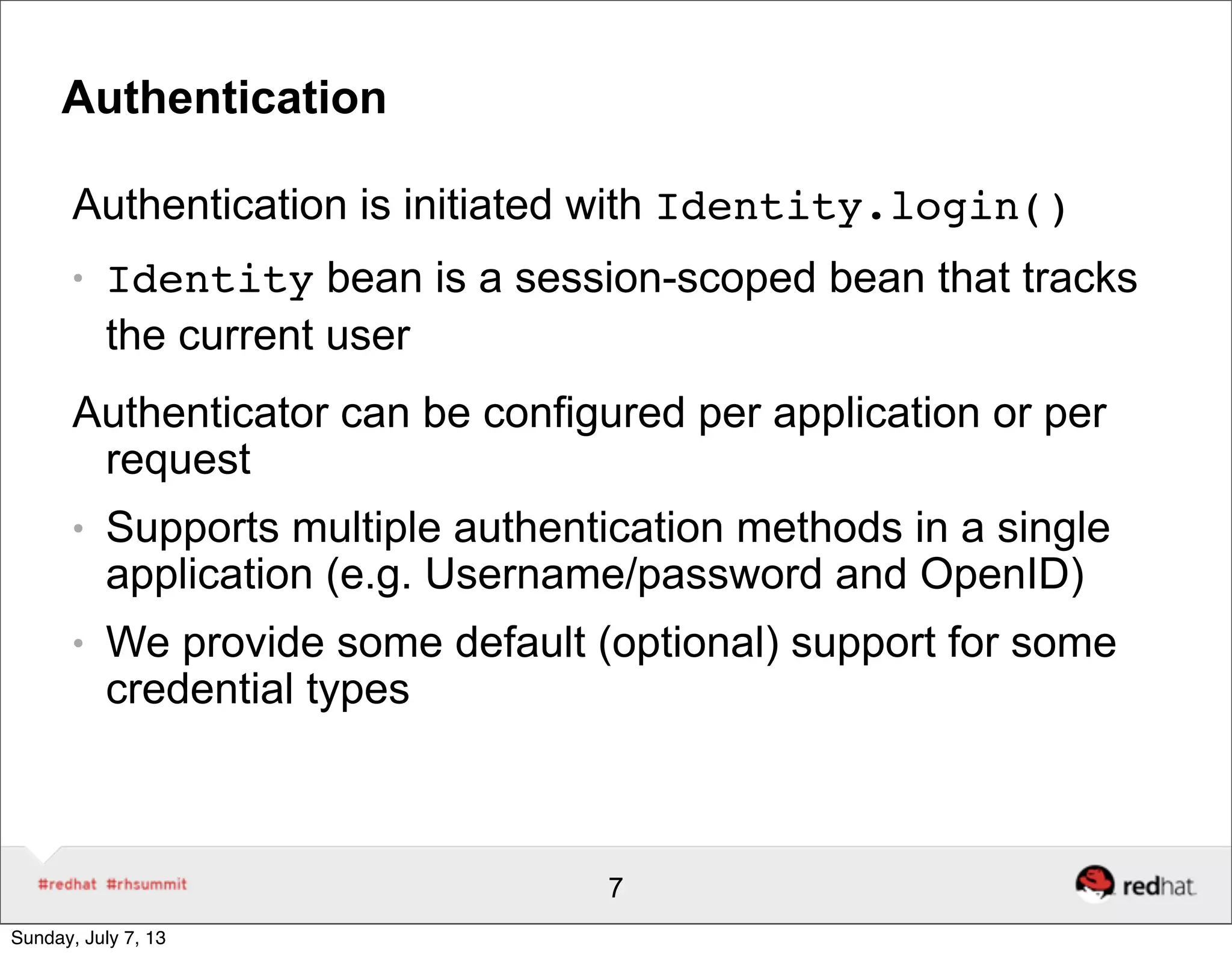 Authentication
Authentication is initiated with Identity.login()
● Identity bean is a session-scoped bean that tracks
the current user
Authenticator can be configured per application or per
request
● Supports multiple authentication methods in a single
application (e.g. Username/password and OpenID)
● We provide some default (optional) support for some
credential types
7
Sunday, July 7, 13
 
