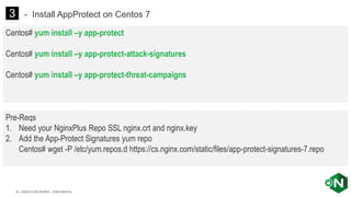 | ©2020 F5 NETWORKS - CONFIDENTIAL30
Centos# yum install –y app-protect
Centos# yum install –y app-protect-attack-signatures
Centos# yum install –y app-protect-threat-campaigns
3 - Install AppProtect on Centos 7
Pre-Reqs
1. Need your NginxPlus Repo SSL nginx.crt and nginx.key
2. Add the App-Protect Signatures yum repo
Centos# wget -P /etc/yum.repos.d https://cs.nginx.com/static/files/app-protect-signatures-7.repo
 