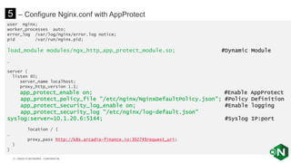 | ©2020 F5 NETWORKS - CONFIDENTIAL31
user nginx;
worker_processes auto;
error_log /var/log/nginx/error.log notice;
pid /var/run/nginx.pid;
load_module modules/ngx_http_app_protect_module.so; #Dynamic Module
…
server {
listen 80;
server_name localhost;
proxy_http_version 1.1;
app_protect_enable on; #Enable AppProtect
app_protect_policy_file "/etc/nginx/NginxDefaultPolicy.json"; #Policy Definition
app_protect_security_log_enable on; #Enable logging
app_protect_security_log "/etc/nginx/log-default.json”
syslog:server=10.1.20.6:5144; #Syslog IP:port
location / {
…
proxy_pass http://k8s.arcadia-finance.io:30274$request_uri;
}
}
5 – Configure Nginx.conf with AppProtect
 