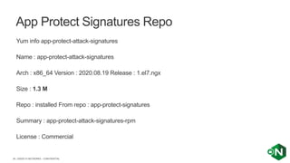| ©2020 F5 NETWORKS - CONFIDENTIAL36
Yum info app-protect-attack-signatures
Name : app-protect-attack-signatures
Arch : x86_64 Version : 2020.08.19 Release : 1.el7.ngx
Size : 1.3 M
Repo : installed From repo : app-protect-signatures
Summary : app-protect-attack-signatures-rpm
License : Commercial
App Protect Signatures Repo
 