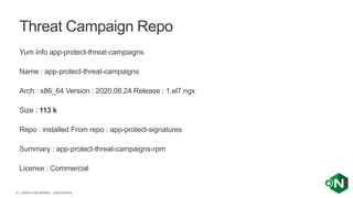 | ©2020 F5 NETWORKS - CONFIDENTIAL37
Yum info app-protect-threat-campaigns
Name : app-protect-threat-campaigns
Arch : x86_64 Version : 2020.08.24 Release : 1.el7.ngx
Size : 113 k
Repo : installed From repo : app-protect-signatures
Summary : app-protect-threat-campaigns-rpm
License : Commercial
Threat Campaign Repo
 