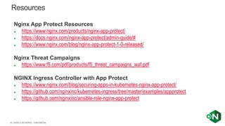| ©2020 F5 NETWORKS - CONFIDENTIAL39
Nginx App Protect Resources
● https://www.nginx.com/products/nginx-app-protect/
● https://docs.nginx.com/nginx-app-protect/admin-guide/#
● https://www.nginx.com/blog/nginx-app-protect-1-0-released/
Nginx Threat Campaigns
● https://www.f5.com/pdf/products/f5_threat_campaigns_waf.pdf
NGINX Ingress Controller with App Protect
● https://www.nginx.com/blog/securing-apps-in-kubernetes-nginx-app-protect/
● https://github.com/nginxinc/kubernetes-ingress/tree/master/examples/appprotect
● https://github.com/nginxinc/ansible-role-nginx-app-protect
Resources
 