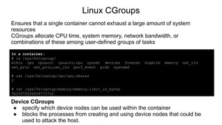 Linux CGroups
Ensures that a single container cannot exhaust a large amount of system
resources
CGroups allocate CPU time, system memory, network bandwidth, or
combinations of these among user-defined groups of tasks
In a container:
# ls /sys/fs/cgroup/
blkio cpu cpuacct cpuacct,cpu cpuset devices freezer hugetlb memory net_cls
net_prio net_prio,net_cls perf_event pids systemd
# cat /sys/fs/cgroup/cpu/cpu.shares
2
# cat /sys/fs/cgroup/memory/memory.limit_in_bytes
9223372036854771712
Device CGroups
● specify which device nodes can be used within the container
● blocks the processes from creating and using device nodes that could be
used to attack the host.
 