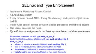 14
SELinux and Type Enforcement
● Implements Mandatory Access Control
● A LABELING system
● Every process has a LABEL. Every file, directory, and system object has a
LABEL
● Policy rules control access between labeled processes and labeled objects
● The kernel enforces the rules.
● Type Enforcement protects the host system from container processes
All container processes run with type svirt_lxc_net_t
Content within the container is labeled with type svirt_sandbox_file_t
svirt_lxc_net_t
● allowed to manage any content labeled svirt_sandbox_file_t
● able to read/execute most labels under /usr on the host
● not allowed to open/write to any other labels on the system
● not allowed to read any default labels in /var, /root, /home etc
 