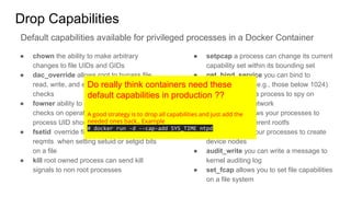 Drop Capabilities
● chown the ability to make arbitrary
changes to file UIDs and GIDs
● dac_override allows root to bypass file
read, write, and execute permission
checks
● fowner ability to bypass permission
checks on operations where the filesystem
process UID should match file UID
● fsetid override file owner and group
reqmts when setting setuid or setgid bits
on a file
● kill root owned process can send kill
signals to non root processes
● setpcap a process can change its current
capability set within its bounding set
● net_bind_service you can bind to
privileged ports (e.g., those below 1024)
● net_raw allows a process to spy on
packets on its network
● sys_chroot allows your processes to
chroot into a different rootfs
● mknod allows your processes to create
device nodes
● audit_write you can write a message to
kernel auditing log
● set_fcap allows you to set file capabilities
on a file system
Default capabilities available for privileged processes in a Docker Container
Do really think containers need these
default capabilities in production ??
A good strategy is to drop all capabilities and just add the
needed ones back.. Example
# docker run -d --cap-add SYS_TIME ntpd
 
