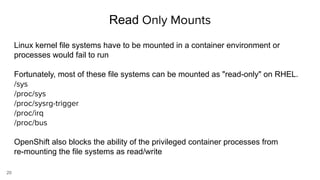 20
Read Only Mounts
Linux kernel file systems have to be mounted in a container environment or
processes would fail to run
Fortunately, most of these file systems can be mounted as "read-only" on RHEL.
/sys
/proc/sys
/proc/sysrg-trigger
/proc/irq
/proc/bus
OpenShift also blocks the ability of the privileged container processes from
re-mounting the file systems as read/write
 