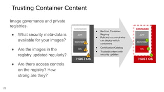 ● Red Hat Container
Registry
● Policies to control who
can deploy which
containers
● Certiﬁcation Catalog
● Trusted content with
security updates
HOST OS
CONTAINER
OS
RUNTIME
APP
HOST OS
CONTAINER
OS
RUNTIME
APP
22
Image governance and private
registries
● What security meta-data is
available for your images?
● Are the images in the
registry updated regularly?
● Are there access controls
on the registry? How
strong are they?
Trusting Container Content
 
